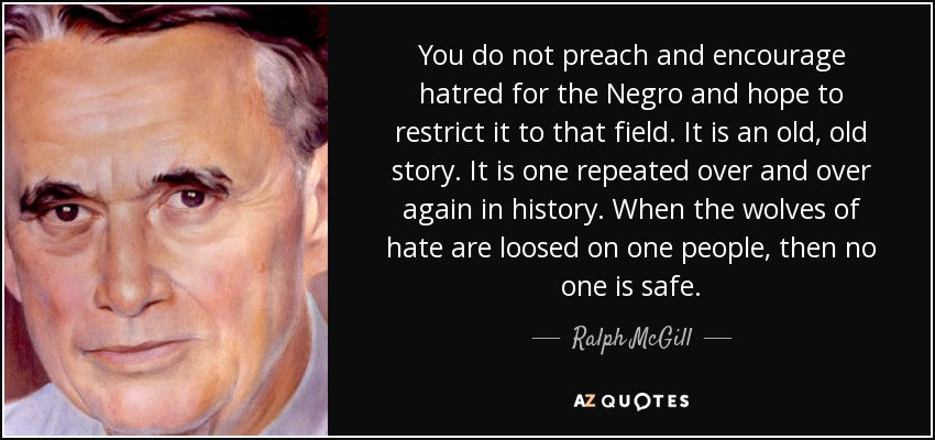 You do not preach and encourage hatred for the Negro and hope to restrict it to that field. It is an old, old story. It is one repeated over and over again in history. When the wolves of hate are loosed on one people, then no one is safe. - Ralph McGill