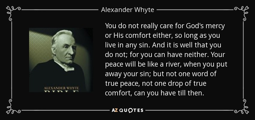 You do not really care for God's mercy or His comfort either, so long as you live in any sin. And it is well that you do not; for you can have neither. Your peace will be like a river, when you put away your sin; but not one word of true peace, not one drop of true comfort, can you have till then. - Alexander Whyte