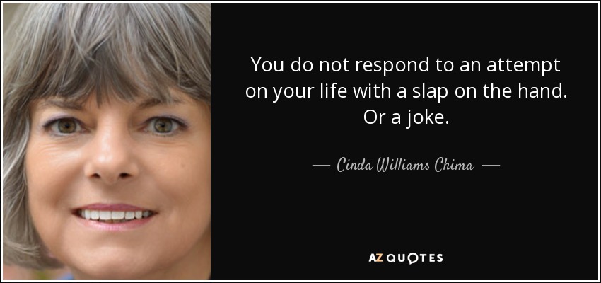 You do not respond to an attempt on your life with a slap on the hand. Or a joke. - Cinda Williams Chima