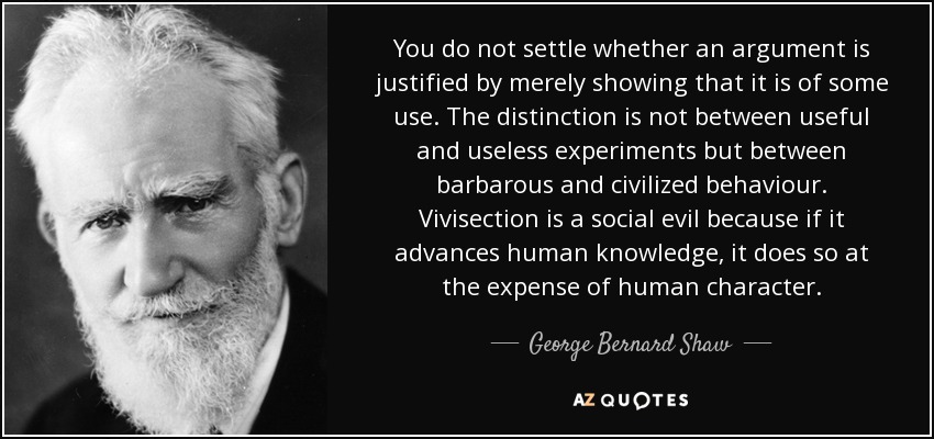 You do not settle whether an argument is justified by merely showing that it is of some use. The distinction is not between useful and useless experiments but between barbarous and civilized behaviour. Vivisection is a social evil because if it advances human knowledge, it does so at the expense of human character. - George Bernard Shaw
