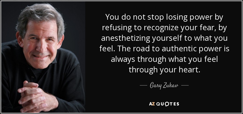 You do not stop losing power by refusing to recognize your fear, by anesthetizing yourself to what you feel. The road to authentic power is always through what you feel through your heart. - Gary Zukav