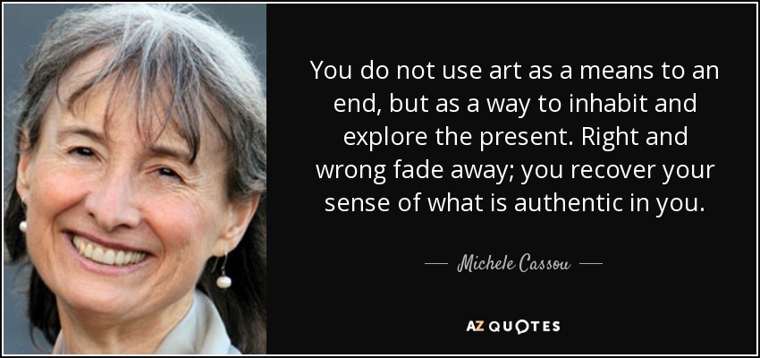 You do not use art as a means to an end, but as a way to inhabit and explore the present. Right and wrong fade away; you recover your sense of what is authentic in you. - Michele Cassou
