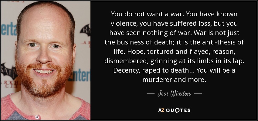 You do not want a war. You have known violence, you have suffered loss, but you have seen nothing of war. War is not just the business of death; it is the anti-thesis of life. Hope, tortured and flayed, reason, dismembered, grinning at its limbs in its lap. Decency, raped to death... You will be a murderer and more. - Joss Whedon