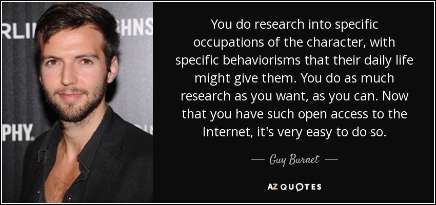 You do research into specific occupations of the character, with specific behaviorisms that their daily life might give them. You do as much research as you want, as you can. Now that you have such open access to the Internet, it's very easy to do so. - Guy Burnet
