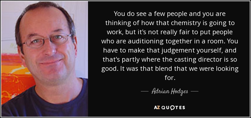 You do see a few people and you are thinking of how that chemistry is going to work, but it's not really fair to put people who are auditioning together in a room. You have to make that judgement yourself, and that's partly where the casting director is so good. It was that blend that we were looking for. - Adrian Hodges