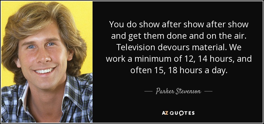 You do show after show after show and get them done and on the air. Television devours material. We work a minimum of 12, 14 hours, and often 15, 18 hours a day. - Parker Stevenson