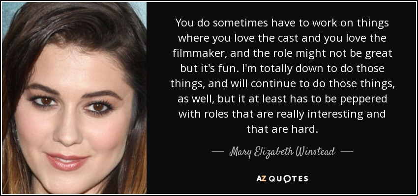 You do sometimes have to work on things where you love the cast and you love the filmmaker, and the role might not be great but it's fun. I'm totally down to do those things, and will continue to do those things, as well, but it at least has to be peppered with roles that are really interesting and that are hard. - Mary Elizabeth Winstead