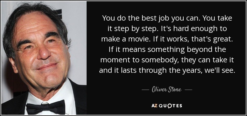 You do the best job you can. You take it step by step. It's hard enough to make a movie. If it works, that's great. If it means something beyond the moment to somebody, they can take it and it lasts through the years, we'll see. - Oliver Stone