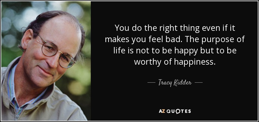 You do the right thing even if it makes you feel bad. The purpose of life is not to be happy but to be worthy of happiness. - Tracy Kidder