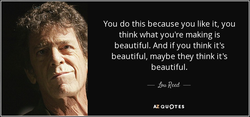 You do this because you like it, you think what you're making is beautiful. And if you think it's beautiful, maybe they think it's beautiful. - Lou Reed