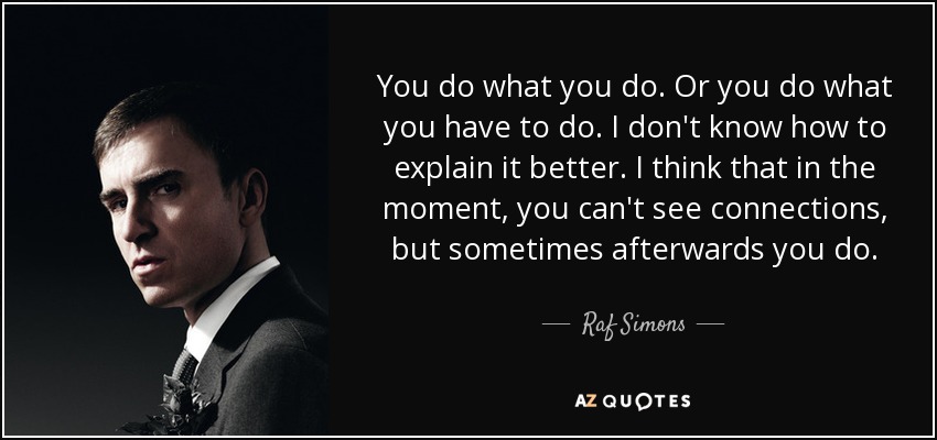 You do what you do. Or you do what you have to do. I don't know how to explain it better. I think that in the moment, you can't see connections, but sometimes afterwards you do. - Raf Simons