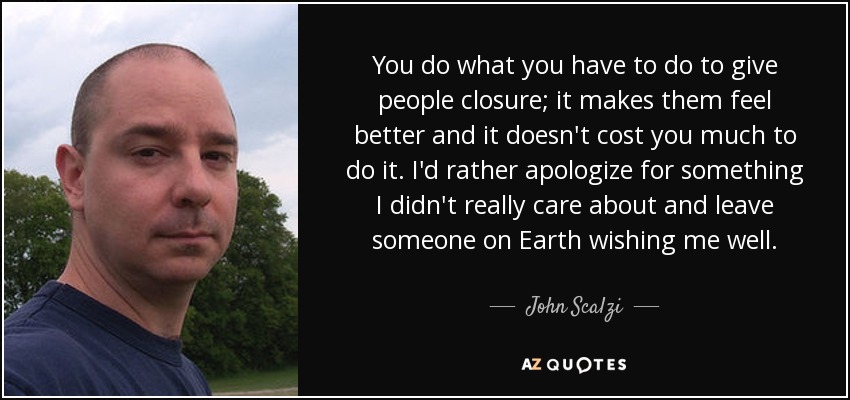 You do what you have to do to give people closure; it makes them feel better and it doesn't cost you much to do it. I'd rather apologize for something I didn't really care about and leave someone on Earth wishing me well. - John Scalzi