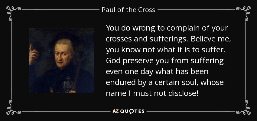 You do wrong to complain of your crosses and sufferings. Believe me, you know not what it is to suffer. God preserve you from suffering even one day what has been endured by a certain soul, whose name I must not disclose! - Paul of the Cross