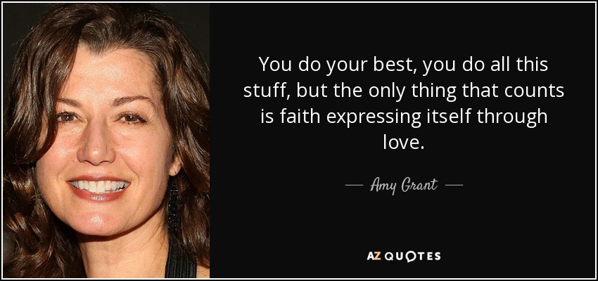 You do your best, you do all this stuff, but the only thing that counts is faith expressing itself through love. - Amy Grant
