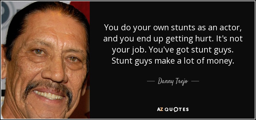 You do your own stunts as an actor, and you end up getting hurt. It's not your job. You've got stunt guys. Stunt guys make a lot of money. - Danny Trejo