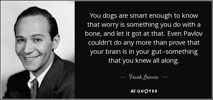 You dogs are smart enough to know that worry is something you do with a bone, and let it got at that. Even Pavlov couldn't do any more than prove that your brain is in your gut--something that you knew all along. - Frank Loesser