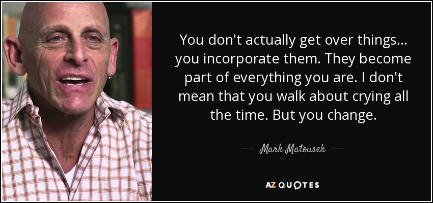 You don't actually get over things… you incorporate them. They become part of everything you are. I don't mean that you walk about crying all the time. But you change. - Mark Matousek