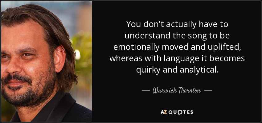 You don't actually have to understand the song to be emotionally moved and uplifted, whereas with language it becomes quirky and analytical. - Warwick Thornton