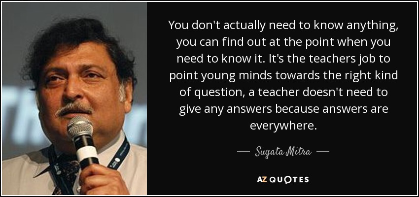 You don't actually need to know anything, you can find out at the point when you need to know it. It's the teachers job to point young minds towards the right kind of question, a teacher doesn't need to give any answers because answers are everywhere. - Sugata Mitra