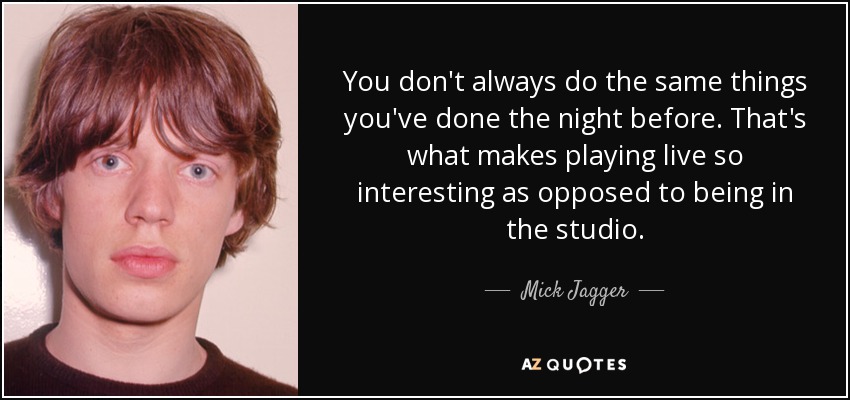 You don't always do the same things you've done the night before. That's what makes playing live so interesting as opposed to being in the studio. - Mick Jagger