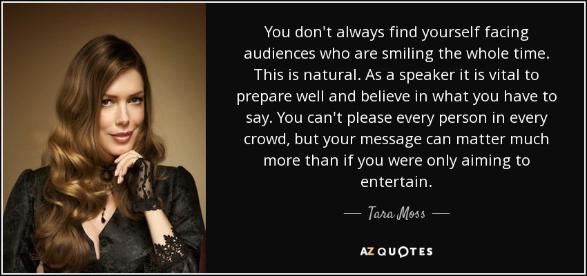 You don't always find yourself facing audiences who are smiling the whole time. This is natural. As a speaker it is vital to prepare well and believe in what you have to say. You can't please every person in every crowd, but your message can matter much more than if you were only aiming to entertain. - Tara Moss
