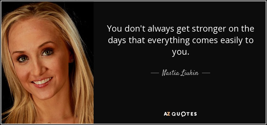 You don't always get stronger on the days that everything comes easily to you. - Nastia Liukin