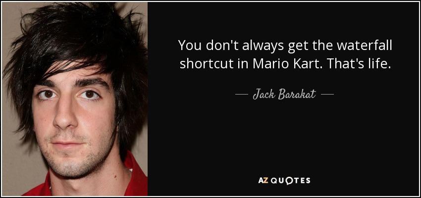 You don't always get the waterfall shortcut in Mario Kart. That's life. - Jack Barakat
