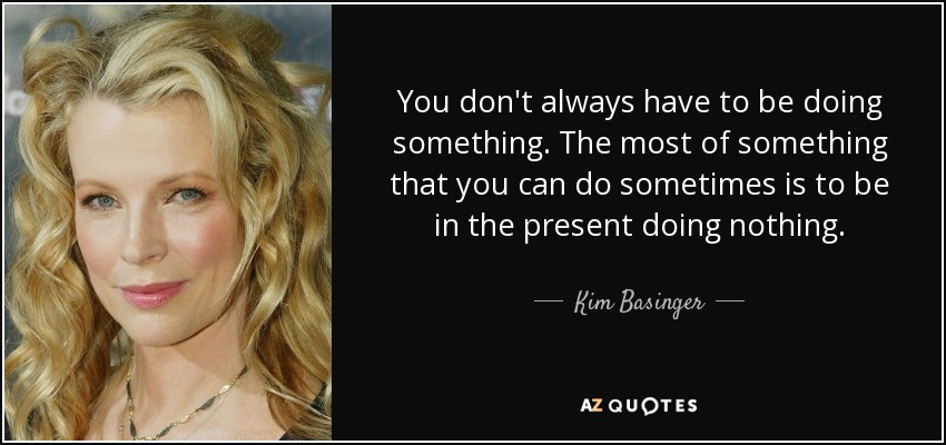 You don't always have to be doing something. The most of something that you can do sometimes is to be in the present doing nothing. - Kim Basinger