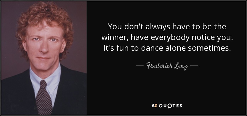 You don't always have to be the winner, have everybody notice you. It's fun to dance alone sometimes. - Frederick Lenz