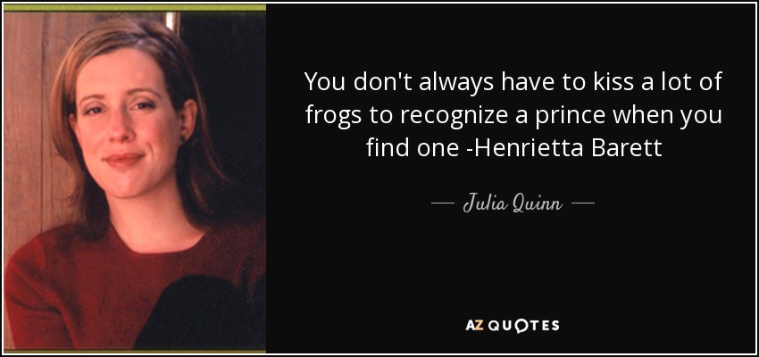 You don't always have to kiss a lot of frogs to recognize a prince when you find one -Henrietta Barett - Julia Quinn