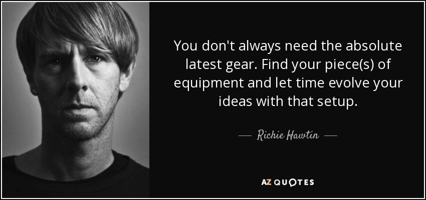You don't always need the absolute latest gear. Find your piece(s) of equipment and let time evolve your ideas with that setup. - Richie Hawtin