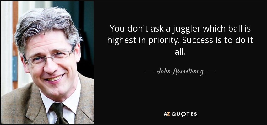 You don't ask a juggler which ball is highest in priority. Success is to do it all. - John Armstrong