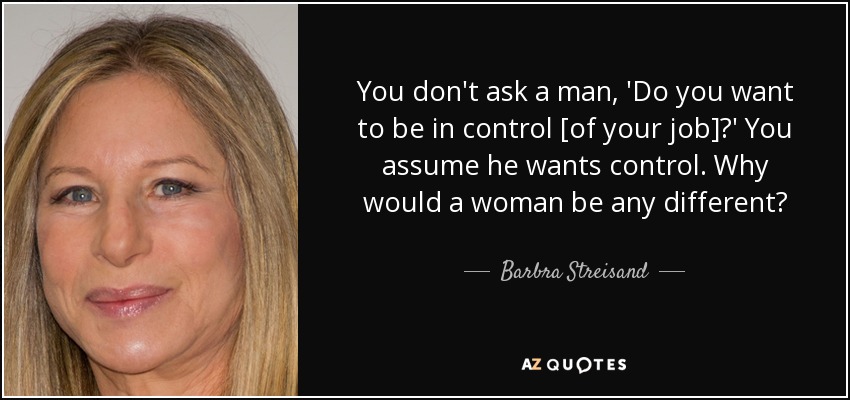 You don't ask a man, 'Do you want to be in control [of your job]?' You assume he wants control. Why would a woman be any different? - Barbra Streisand