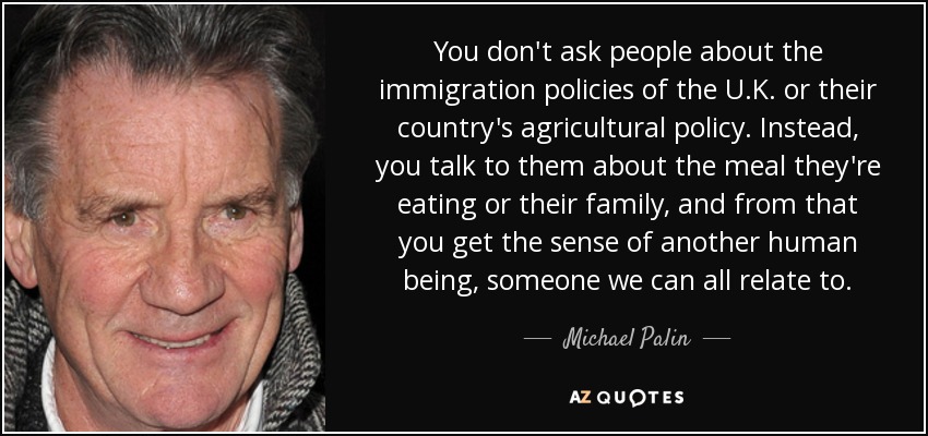 You don't ask people about the immigration policies of the U.K. or their country's agricultural policy. Instead, you talk to them about the meal they're eating or their family, and from that you get the sense of another human being, someone we can all relate to. - Michael Palin