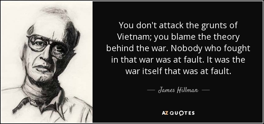 You don't attack the grunts of Vietnam; you blame the theory behind the war. Nobody who fought in that war was at fault. It was the war itself that was at fault. - James Hillman