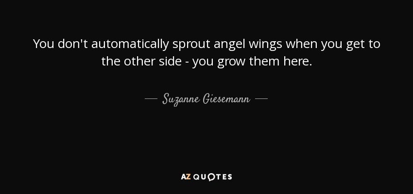 You don't automatically sprout angel wings when you get to the other side - you grow them here. - Suzanne Giesemann