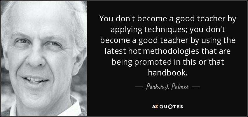 You don't become a good teacher by applying techniques; you don't become a good teacher by using the latest hot methodologies that are being promoted in this or that handbook. - Parker J. Palmer
