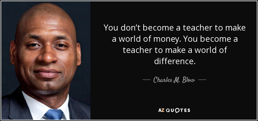 You don’t become a teacher to make a world of money. You become a teacher to make a world of difference. - Charles M. Blow