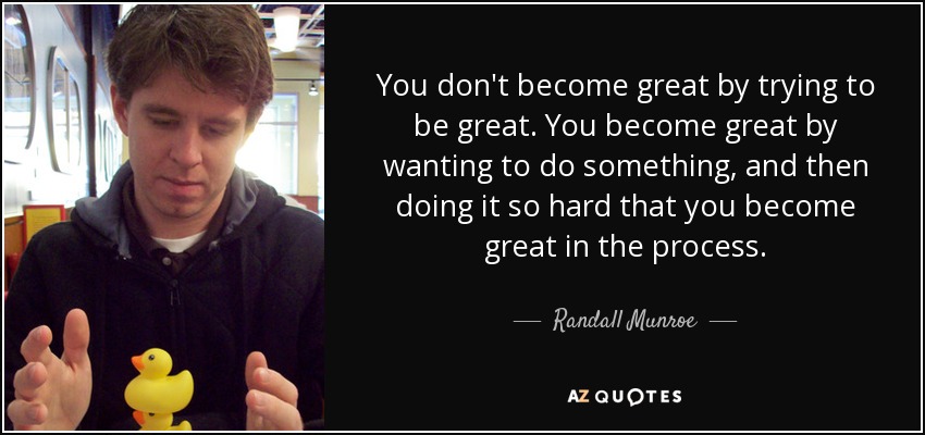 You don't become great by trying to be great. You become great by wanting to do something, and then doing it so hard that you become great in the process. - Randall Munroe