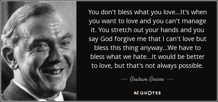 You don't bless what you love...It's when you want to love and you can't manage it. You stretch out your hands and you say God forgive me that I can't love but bless this thing anyway...We have to bless what we hate...It would be better to love, but that's not always possible. - Graham Greene