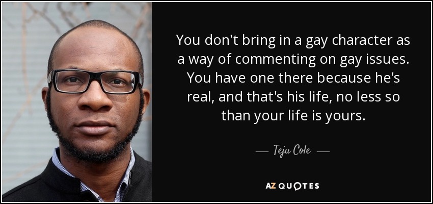 You don't bring in a gay character as a way of commenting on gay issues. You have one there because he's real, and that's his life, no less so than your life is yours. - Teju Cole