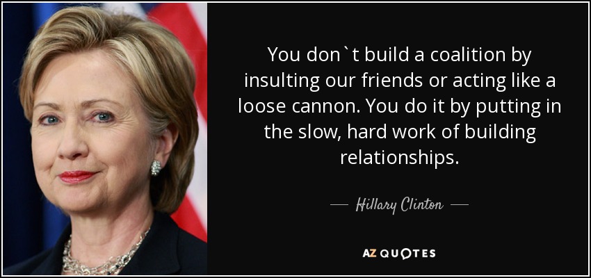 You don`t build a coalition by insulting our friends or acting like a loose cannon. You do it by putting in the slow, hard work of building relationships. - Hillary Clinton