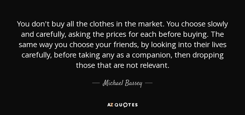 You don't buy all the clothes in the market. You choose slowly and carefully, asking the prices for each before buying. The same way you choose your friends, by looking into their lives carefully, before taking any as a companion, then dropping those that are not relevant. - Michael Bassey