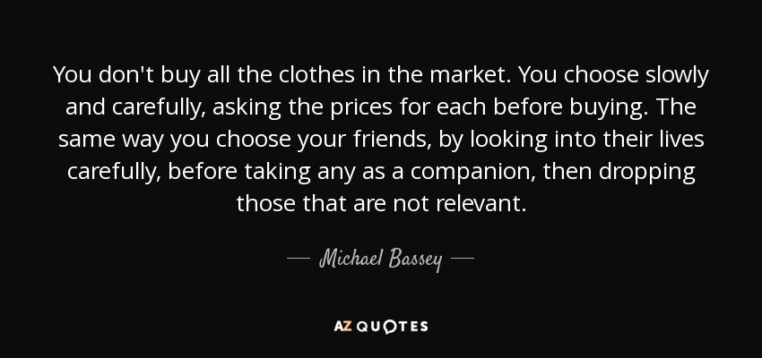 You don't buy all the clothes in the market. You choose slowly and carefully, asking the prices for each before buying. The same way you choose your friends, by looking into their lives carefully, before taking any as a companion, then dropping those that are not relevant. - Michael Bassey