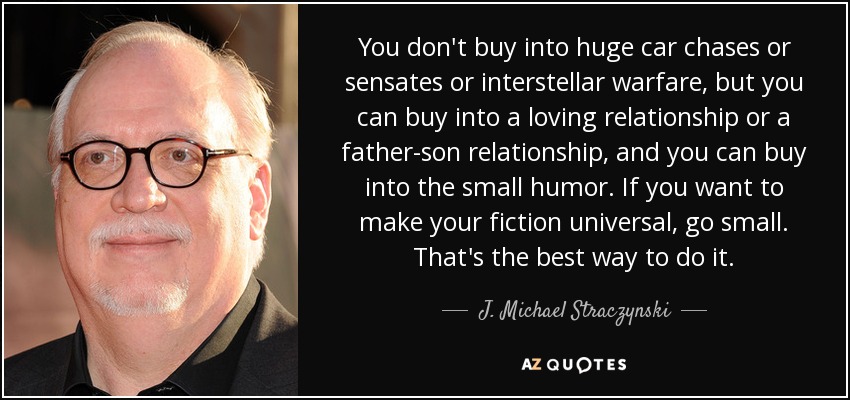 You don't buy into huge car chases or sensates or interstellar warfare, but you can buy into a loving relationship or a father-son relationship, and you can buy into the small humor. If you want to make your fiction universal, go small. That's the best way to do it. - J. Michael Straczynski