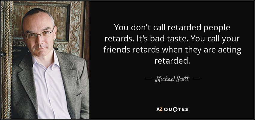 You don't call retarded people retards. It's bad taste. You call your friends retards when they are acting retarded. - Michael Scott