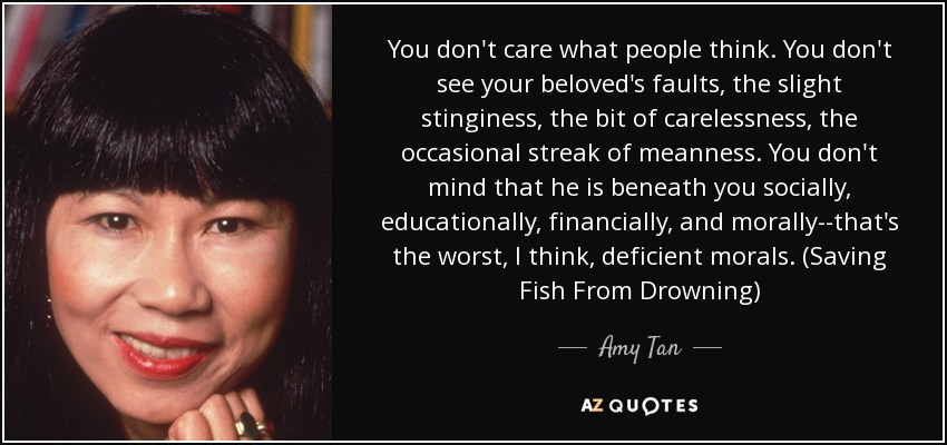 You don't care what people think. You don't see your beloved's faults, the slight stinginess, the bit of carelessness, the occasional streak of meanness. You don't mind that he is beneath you socially, educationally, financially, and morally--that's the worst, I think, deficient morals. (Saving Fish From Drowning) - Amy Tan