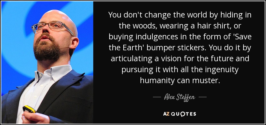 You don't change the world by hiding in the woods, wearing a hair shirt, or buying indulgences in the form of 'Save the Earth' bumper stickers. You do it by articulating a vision for the future and pursuing it with all the ingenuity humanity can muster. - Alex Steffen