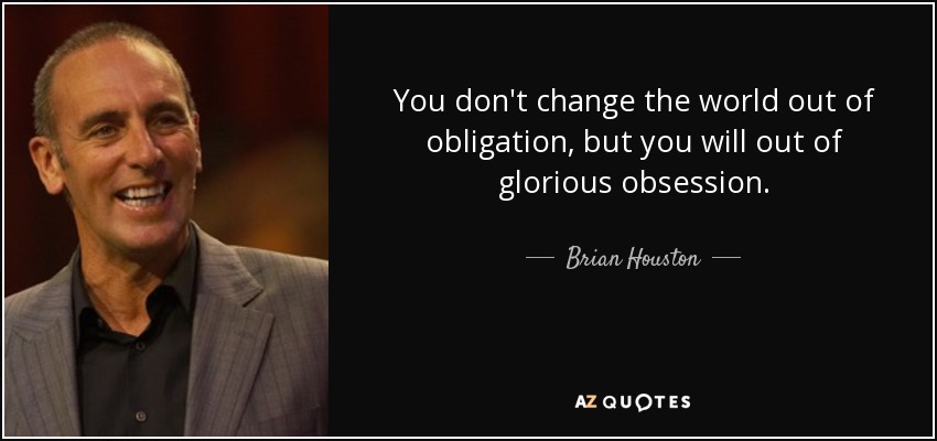 You don't change the world out of obligation, but you will out of glorious obsession. - Brian Houston