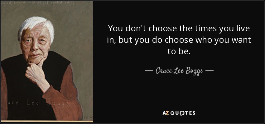 You don't choose the times you live in, but you do choose who you want to be. - Grace Lee Boggs